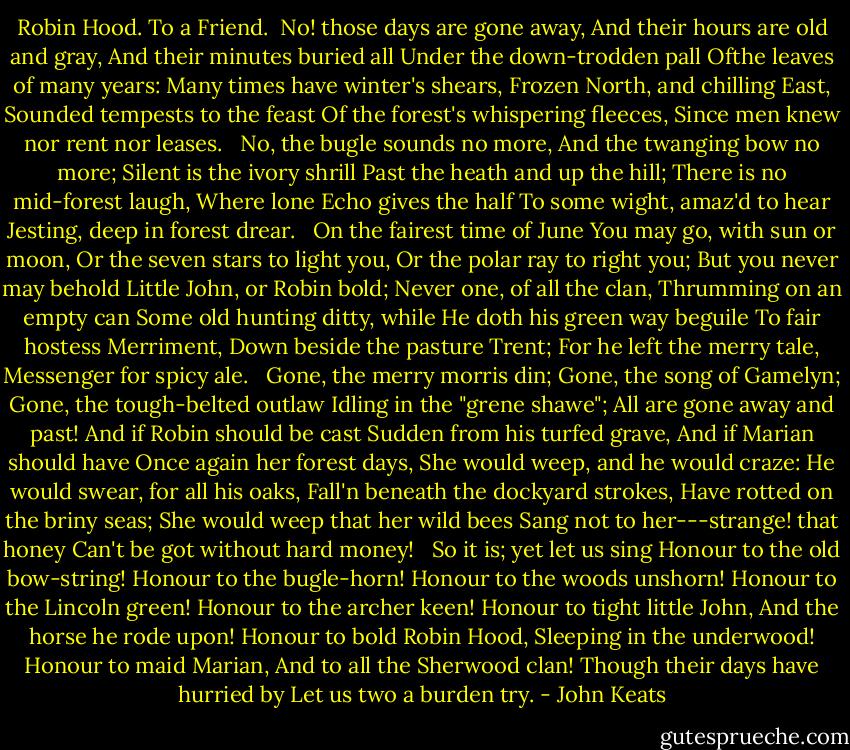 Robin Hood. To a Friend.<br /><br />No! those days are gone away,<br />And their hours are old and gray,<br />And their minutes buried all<br />Under the down-trodden pall<br />Ofthe leaves of many years:<br />Many times have winter's shears,<br />Frozen North, and chilling East,<br />Sounded tempests to the feast<br />Of the forest's whispering fleeces,<br />Since men knew nor rent nor leases.<br /><br /> No, the bugle sounds no more,<br />And the twanging bow no more;<br />Silent is the ivory shrill<br />Past the heath and up the hill;<br />There is no mid-forest laugh,<br />Where lone Echo gives the half<br />To some wight, amaz'd to hear<br />Jesting, deep in forest drear.<br /><br /> On the fairest time of June<br />You may go, with sun or moon,<br />Or the seven stars to light you,<br />Or the polar ray to right you;<br />But you never may behold<br />Little John, or Robin bold;<br />Never one, of all the clan,<br />Thrumming on an empty can<br />Some old hunting ditty, while<br />He doth his green way beguile<br />To fair hostess Merriment,<br />Down beside the pasture Trent;<br />For he left the merry tale,<br />Messenger for spicy ale.<br /><br /> Gone, the merry morris din;<br />Gone, the song of Gamelyn;<br />Gone, the tough-belted outlaw<br />Idling in the "grene shawe";<br />All are gone away and past!<br />And if Robin should be cast<br />Sudden from his turfed grave,<br />And if Marian should have<br />Once again her forest days,<br />She would weep, and he would craze:<br />He would swear, for all his oaks,<br />Fall'n beneath the dockyard strokes,<br />Have rotted on the briny seas;<br />She would weep that her wild bees<br />Sang not to her---strange! that honey<br />Can't be got without hard money!<br /><br /> So it is; yet let us sing<br />Honour to the old bow-string!<br />Honour to the bugle-horn!<br />Honour to the woods unshorn!<br />Honour to the Lincoln green!<br />Honour to the archer keen!<br />Honour to tight little John,<br />And the horse he rode upon!<br />Honour to bold Robin Hood,<br />Sleeping in the underwood!<br />Honour to maid Marian,<br />And to all the Sherwood clan!<br />Though their days have hurried by<br />Let us two a burden try. - John Keats