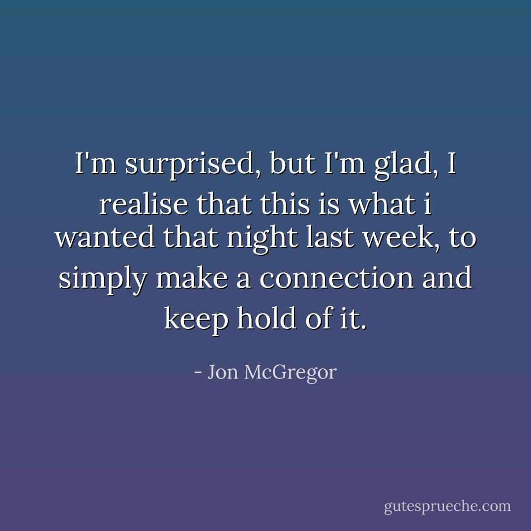 I'm surprised, but I'm glad, I realise that this is what i wanted that night last week, to simply make a connection and keep hold of it. - Jon McGregor