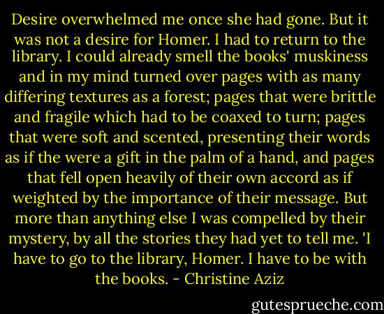 Desire overwhelmed me once she had gone. But it was not a desire for Homer. I had to return to the library. I could already smell the books' muskiness and in my mind turned over pages with as many differing textures as a forest; pages that were brittle and fragile which had to be coaxed to turn; pages that were soft and scented, presenting their words as if the were a gift in the palm of a hand, and pages that fell open heavily of their own accord as if weighted by the importance of their message. But more than anything else I was compelled by their mystery, by all the stories they had yet to tell me.<br />'I have to go to the library, Homer. I have to be with the books. - Christine Aziz