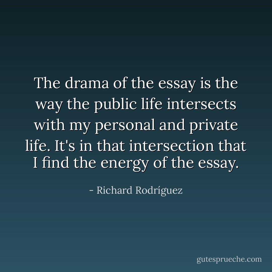 The drama of the essay is the way the public life intersects with my personal and private life. It's in that intersection that I find the energy of the essay. - Richard Rodríguez