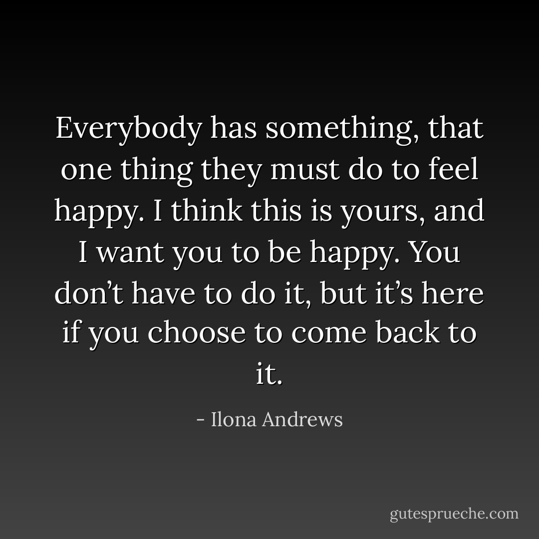 Everybody has something, that one thing they must do to feel happy. I think this is yours, and I want you to be happy. You don’t have to do it, but it’s here if you choose to come back to it. - Ilona Andrews