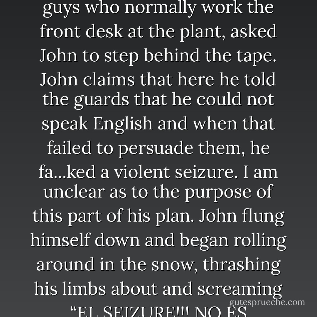At this point two elderly security guards in parkas, the guys who normally work the front desk at the plant, asked John to step behind the tape. John claims that here he told the guards that he could not speak English and when that failed to persuade them, he fa...ked a violent seizure. I am unclear as to the purpose of this part of his plan. John flung himself down and began rolling around in the snow, thrashing his limbs about and screaming “EL SEIZURE!!! NO ES BUENO!!!” in a Mexican accent. - David  Wong