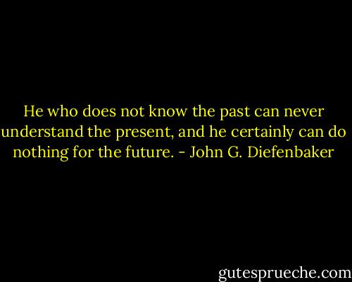 He who does not know the past can never understand the present, and he certainly can do nothing for the future. - John G. Diefenbaker