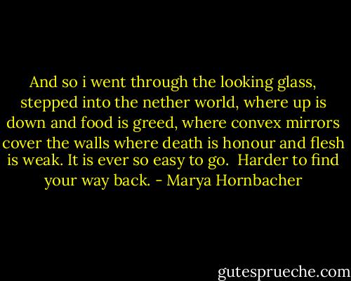 And so i went through the looking glass, stepped into the nether world, where up is down and food is greed, where convex mirrors cover the walls where death is honour and flesh is weak. It is ever so easy to go. <br />Harder to find your way back. - Marya Hornbacher
