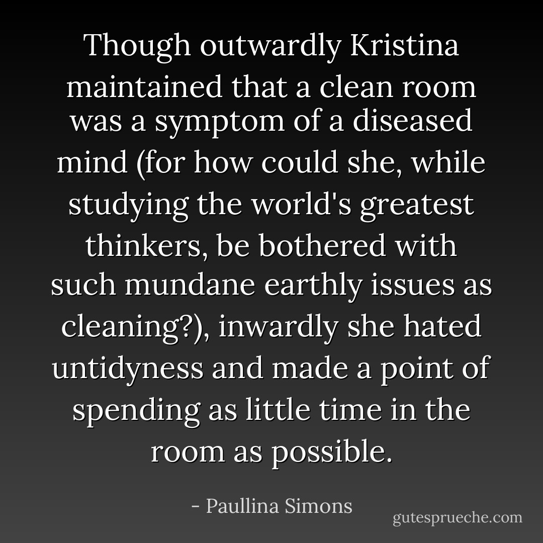 Though outwardly Kristina maintained that a clean room was a symptom of a diseased mind (for how could she, while studying the world's greatest thinkers, be bothered with such mundane earthly issues as cleaning?), inwardly she hated untidyness and made a point of spending as little time in the room as possible. - Paullina Simons