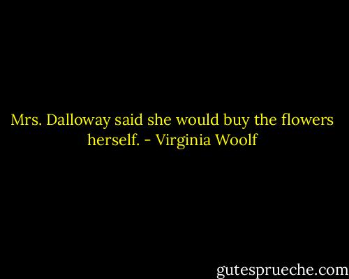 Mrs. Dalloway said she would buy the flowers herself. - Virginia Woolf
