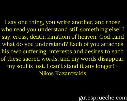 I say one thing, you write another, and those who read you understand still something else! I say: cross, death, kingdom of heaven, God...and what do you understand? Each of you attaches his own suffering, interests and desires to each of these sacred words, and my words disappear, my soul is lost. I can't stand it any longer! - Nikos Kazantzakis
