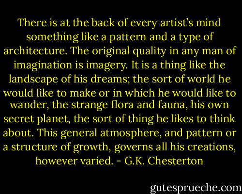 There is at the back of every artist’s mind something like a pattern and a type of architecture. The original quality in any man of imagination is imagery. It is a thing like the landscape of his dreams; the sort of world he would like to make or in which he would like to wander, the strange flora and fauna, his own secret planet, the sort of thing he likes to think about. This general atmosphere, and pattern or a structure of growth, governs all his creations, however varied. - G.K. Chesterton