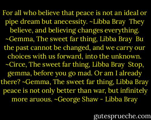 For all who believe that peace is not an ideal or pipe dream but anecessity. ~Libba Bray<br /><br />They believe, and believing changes everything. ~Gemma, The sweet far thing, Libba Bray<br /><br />Bu the past cannot be changed, and we carry our choices with us forward, into the unknown. ~Circe, The sweet far thing, Libba Bray<br /><br />Stop, gemma, before you go mad.<br />Or am I already there? ~Gemma, The sweet far thing, Libba Bray<br /><br />peace is not only better than war, but infinitely more aruous. ~George Shaw - Libba Bray