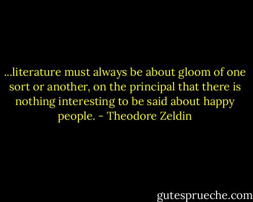 ...literature must always be about gloom of one sort or another, on the principal that there is nothing interesting to be said about happy people. - Theodore Zeldin