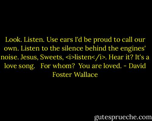 Look. Listen. Use ears I'd be proud to call our own. Listen to the silence behind the engines' noise. Jesus, Sweets, <i>listen</i>. Hear it? It's a love song. <br /><br />For whom?<br /><br />You are loved. - David Foster Wallace