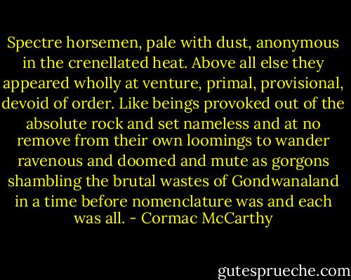 Spectre horsemen, pale with dust, anonymous in the crenellated heat. Above all else they appeared wholly at venture, primal, provisional, devoid of order. Like beings provoked out of the absolute rock and set nameless and at no remove from their own loomings to wander ravenous and doomed and mute as gorgons shambling the brutal wastes of Gondwanaland in a time before nomenclature was and each was all. - Cormac McCarthy