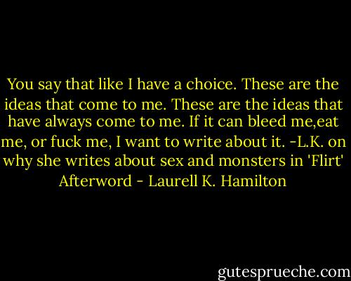 You say that like I have a choice. These are the ideas that come to me. These are the ideas that have always come to me. If it can bleed me,eat me, or fuck me, I want to write about it. -L.K. on why she writes about sex and monsters in 'Flirt' Afterword - Laurell K. Hamilton
