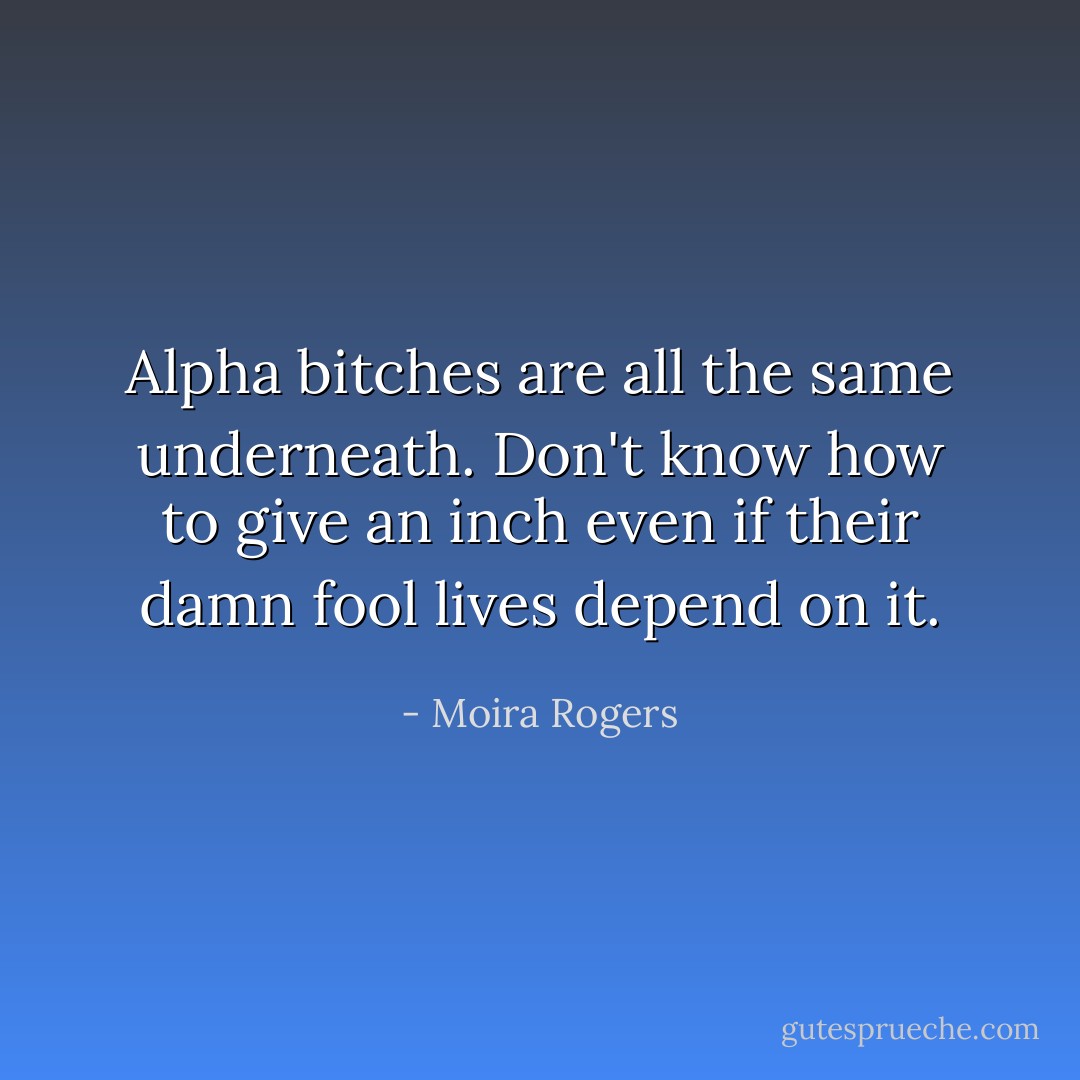 Alpha bitches are all the same underneath. Don't know how to give an inch even if their damn fool lives depend on it. - Moira Rogers
