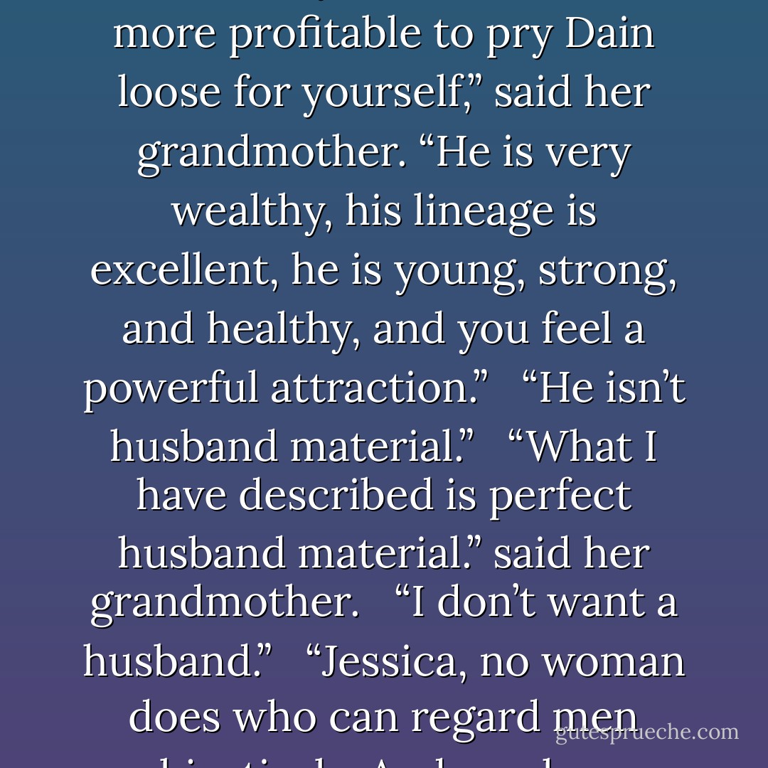 The Challenge is to pry Bertie loose from Dain and his circle of oafish dengenerates,” Jessica said severely.<br /><br /> “It would be far more profitable to pry Dain loose for yourself,” said her grandmother. “He is very wealthy, his lineage is excellent, he is young, strong, and healthy, and you feel a powerful attraction.”<br /><br /> “He isn’t husband material.”<br /><br /> “What I have described is perfect husband material.” said her grandmother.<br /><br /> “I don’t want a husband.”<br /><br /> “Jessica, no woman does who can regard men objectively. And you have always been magnificently objective. - Loretta Chase
