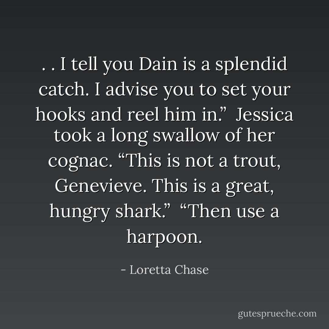 . . I tell you Dain is a splendid catch. I advise you to set your hooks and reel him in.”<br /><br />Jessica took a long swallow of her cognac. “This is not a trout, Genevieve. This is a great, hungry shark.”<br /><br />“Then use a harpoon. - Loretta Chase
