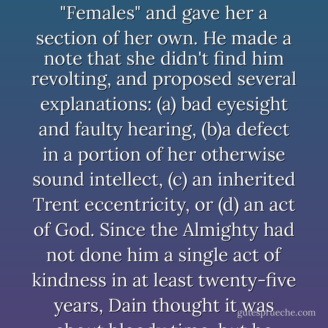 With the world securely in order, Dain was able to devote the leisurely bath time to editing his mental dictionary. He removed his wife from the general category labeled "Females" and gave her a section of her own. He made a note that she didn't find him revolting, and proposed several explanations: (a) bad eyesight and faulty hearing, (b)a defect in a portion of her otherwise sound intellect, (c) an inherited Trent eccentricity, or (d) an act of God. Since the Almighty had not done him a single act of kindness in at least twenty-five years, Dain thought it was about bloody time, but he thanked his Heavenly Father all the same, and promised to be as good as he was capable of being. - Loretta Chase
