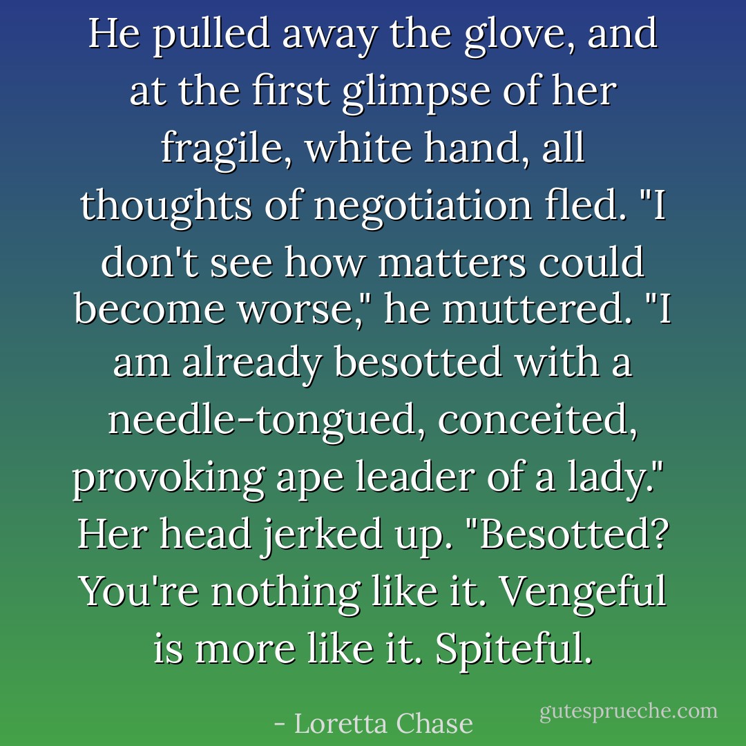 He pulled away the glove, and at the first glimpse of her fragile, white hand, all thoughts of negotiation fled. "I don't see how matters could become worse," he muttered. "I am already besotted with a needle-tongued, conceited, provoking ape leader of a lady."<br /><br />Her head jerked up. "Besotted? You're nothing like it. Vengeful is more like it. Spiteful. - Loretta Chase