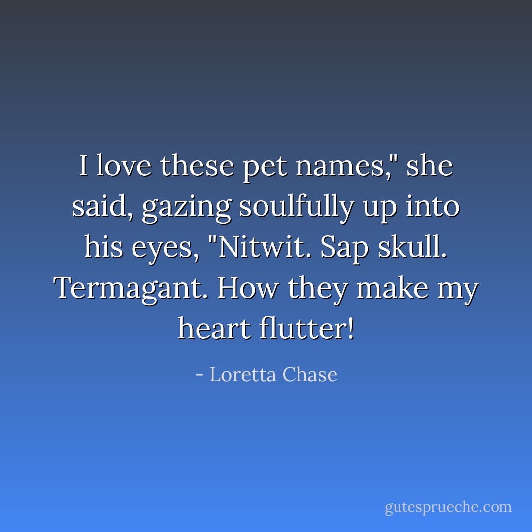 I love these pet names," she said, gazing soulfully up into his eyes, "Nitwit. Sap skull. Termagant. How they make my heart flutter! - Loretta Chase
