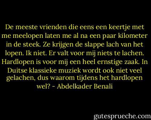 De meeste vrienden die eens een keertje met me meelopen laten me al na een paar kilometer in de steek. Ze krijgen de slappe lach van het lopen. Ik niet. Er valt voor mij niets te lachen. Hardlopen is voor mij een heel ernstige zaak. In Duitse klassieke muziek wordt ook niet veel gelachen, dus waarom tijdens het hardlopen wel? - Abdelkader Benali