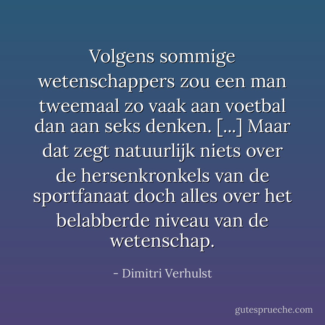 Volgens sommige wetenschappers zou een man tweemaal zo vaak aan voetbal dan aan seks denken. [...] Maar dat zegt natuurlijk niets over de hersenkronkels van de sportfanaat doch alles over het belabberde niveau van de wetenschap. - Dimitri Verhulst