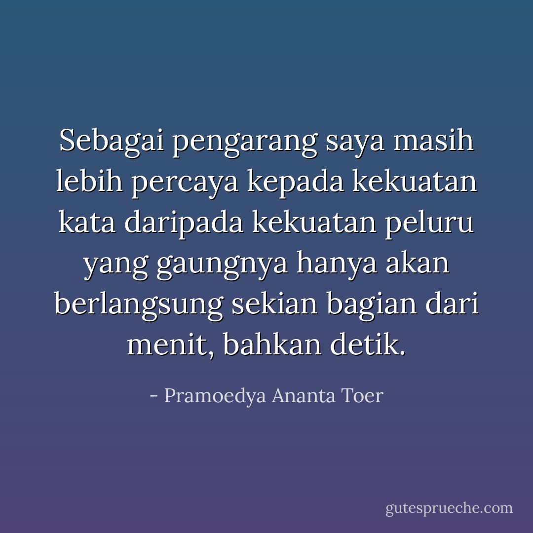 Sebagai pengarang saya masih lebih percaya kepada kekuatan kata daripada kekuatan peluru yang gaungnya hanya akan berlangsung sekian bagian dari menit, bahkan detik. - Pramoedya Ananta Toer