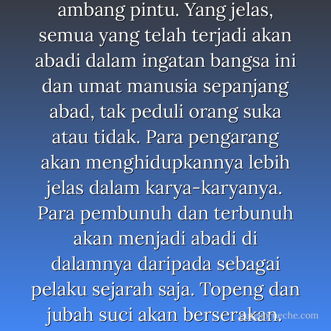 ..babak sinthesis sedang di ambang pintu. Yang jelas, semua yang telah terjadi akan abadi dalam ingatan bangsa ini dan umat manusia sepanjang abad, tak peduli orang suka atau tidak. Para pengarang akan menghidupkannya lebih jelas dalam karya-karyanya. Para pembunuh dan terbunuh akan menjadi abadi di dalamnya daripada sebagai pelaku sejarah saja. Topeng dan jubah suci akan berserakan. - Pramoedya Ananta Toer