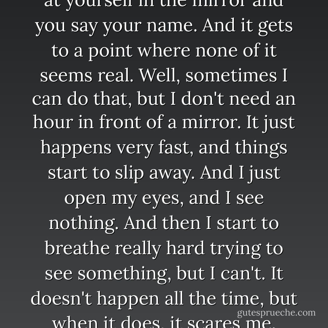 It's kind of like when you look at yourself in the mirror and you say your name. And it gets to a point where none of it seems real. Well, sometimes I can do that, but I don't need an hour in front of a mirror. It just happens very fast, and things start to slip away. And I just open my eyes, and I see nothing. And then I start to breathe really hard trying to see something, but I can't. It doesn't happen all the time, but when it does, it scares me. - Stephen Chbosky