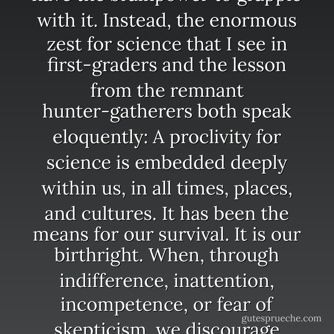 I don't think science is hard to teach because humans aren't ready for it, or because it arose only through a fluke, or because, by and large, we don't have the brainpower to grapple with it. Instead, the enormous zest for science that I see in first-graders and the lesson from the remnant hunter-gatherers both speak eloquently: A proclivity for science is embedded deeply within us, in all times, places, and cultures. It has been the means for our survival. It is our birthright. When, through indifference, inattention, incompetence, or fear of skepticism, we discourage children from science, we are disenfranchising them, taking from them the tools needed to manage their future. - Carl Sagan