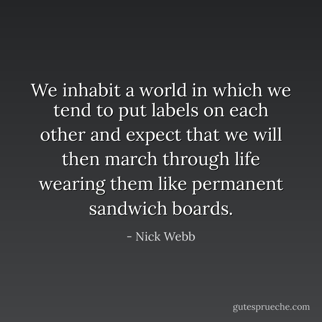 We inhabit a world in which we tend to put labels on each other and expect that we will then march through life wearing them like permanent sandwich boards. - Nick Webb