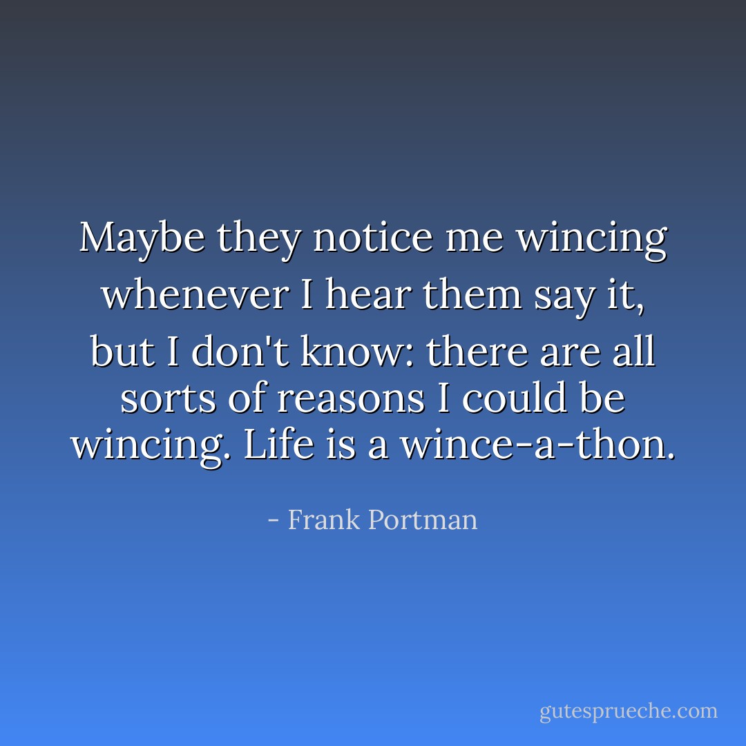 Maybe they notice me wincing whenever I hear them say it, but I don't know: there are all sorts of reasons I could be wincing. Life is a wince-a-thon. - Frank Portman