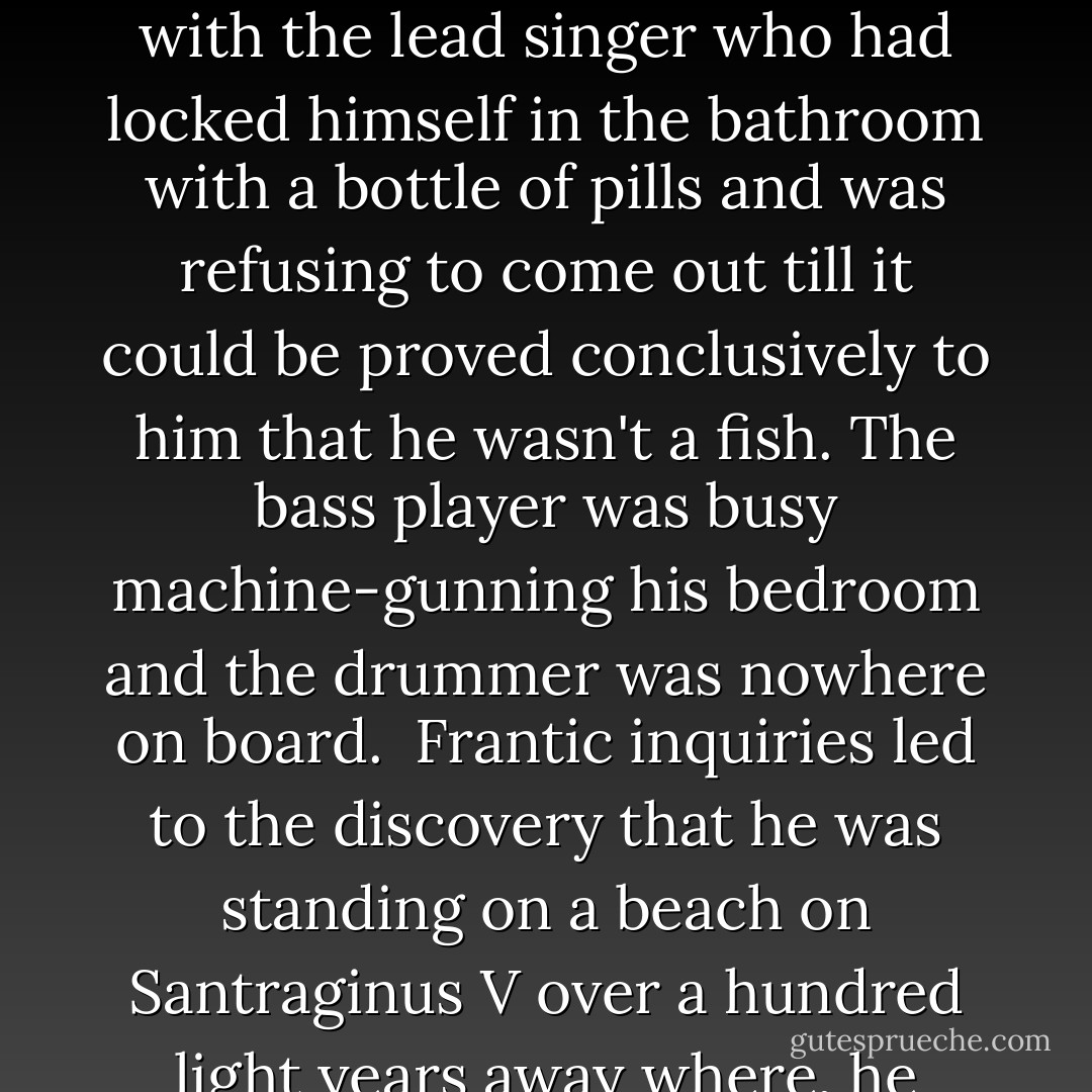 A doctor, a logician and a marine biologist had also just arrived, flown in at phenomenal expense from Maximegalon to try to reason with the lead singer who had locked himself in the bathroom with a bottle of pills and was refusing to come out till it could be proved conclusively to him that he wasn't a fish. The bass player was busy machine-gunning his bedroom and the drummer was nowhere on board.<br /><br />Frantic inquiries led to the discovery that he was standing on a beach on Santraginus V over a hundred light years away where, he claimed, he had been happy for over half an hour now and had found a small stone that would be his friend. - Douglas Adams