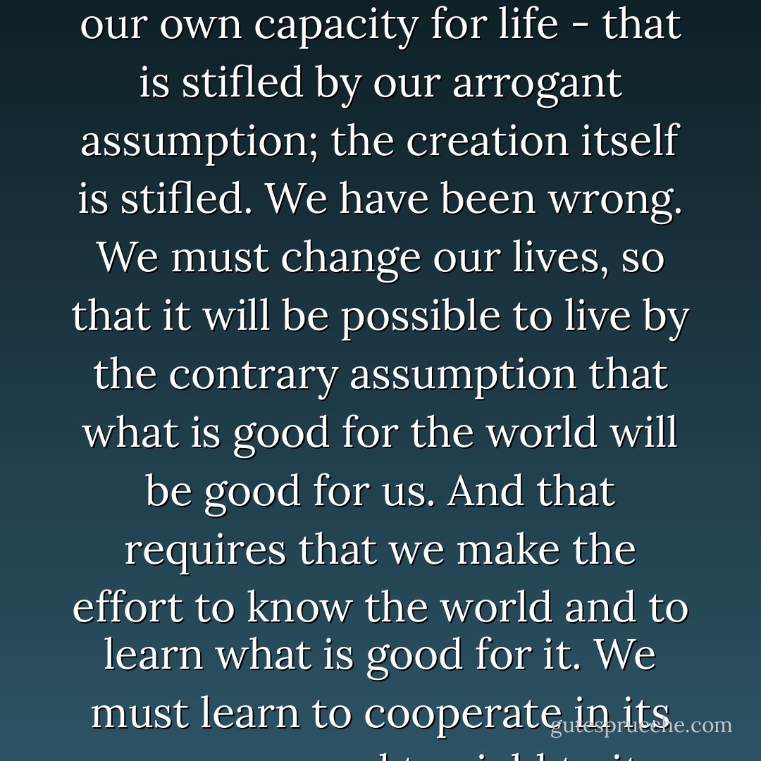 We have lived by the assumption that what was good for us would be good for the world. And this has been based on the even flimsier assumption that we could know with any certainty what was good even for us. We have fulfilled the danger of this by making our personal pride and greed the standard of our behavior toward the world - to the incalculable disadvantage of the world and every living thing in it. And now, perhaps very close to too late, our great error has become clear. It is not only our own creativity - our own capacity for life - that is stifled by our arrogant assumption; the creation itself is stifled.<br />We have been wrong. We must change our lives, so that it will be possible to live by the contrary assumption that what is good for the world will be good for us. And that requires that we make the effort to know the world and to learn what is good for it. We must learn to cooperate in its processes, and to yield to its limits. But even more important, we must learn to acknowledge that the creation is full of mystery; we will never entirely understand it. We must abandon arrogance and stand in awe. We must recover the sense of the majesty of creation, and the ability to be worshipful in its presence. For I do not doubt that it is only on the condition of humility and reverence before the world that our species will be able to remain in it. (pg. 20, "A Native Hill") - Wendell Berry
