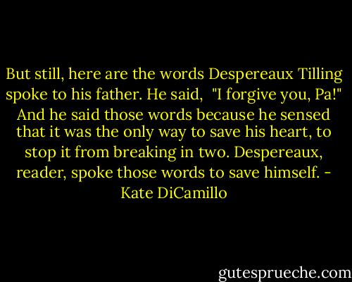 But still, here are the words Despereaux Tilling spoke to his father. He said, <br />"I forgive you, Pa!" And he said those words because he sensed that it was the only way to save his heart, to stop it from breaking in two. Despereaux, reader, spoke those words to save himself. - Kate DiCamillo