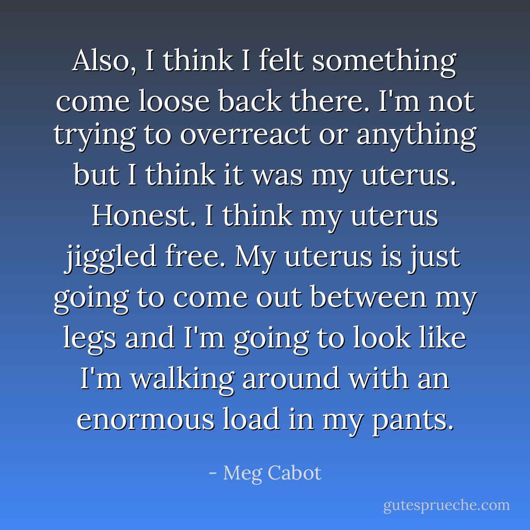 Also, I think I felt something come loose back there. I'm not trying to overreact or anything but I think it was my uterus. Honest. I think my uterus jiggled free. My uterus is just going to come out between my legs and I'm going to look like I'm walking around with an enormous load in my pants. - Meg Cabot