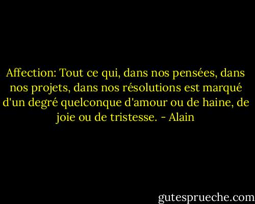Affection: Tout ce qui, dans nos pensées, dans nos projets, dans nos résolutions est marqué d'un degré quelconque d'amour ou de haine, de joie ou de tristesse. - Alain