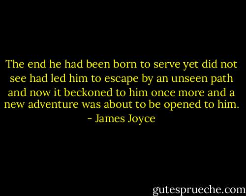 The end he had been born to serve yet did not see had led him to escape by an unseen path and now it beckoned to him once more and a new adventure was about to be opened to him. - James Joyce