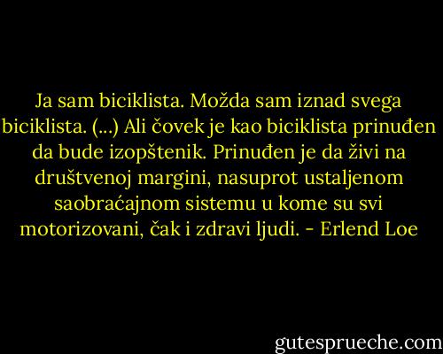 Ja sam biciklista. Možda sam iznad svega biciklista. (...) Ali čovek je kao biciklista prinuđen da bude izopštenik. Prinuđen je da živi na društvenoj margini, nasuprot ustaljenom saobraćajnom sistemu u kome su svi motorizovani, čak i zdravi ljudi. - Erlend Loe
