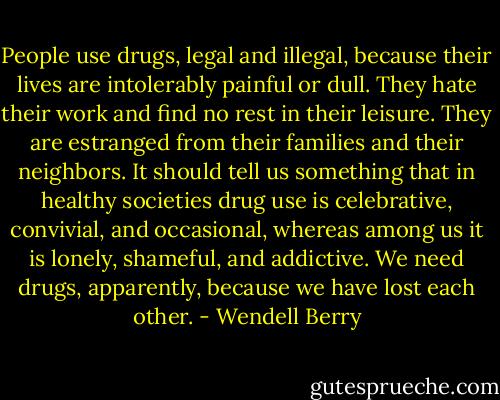 People use drugs, legal and illegal, because their lives are intolerably painful or dull. They hate their work and find no rest in their leisure. They are estranged from their families and their neighbors. It should tell us something that in healthy societies drug use is celebrative, convivial, and occasional, whereas among us it is lonely, shameful, and addictive. We need drugs, apparently, because we have lost each other. - Wendell Berry