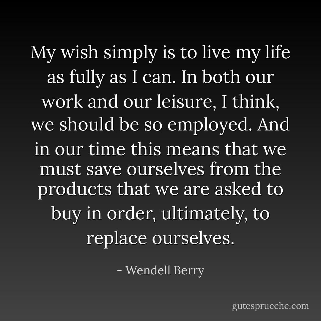 My wish simply is to live my life as fully as I can. In both our work and our leisure, I think, we should be so employed. And in our time this means that we must save ourselves from the products that we are asked to buy in order, ultimately, to replace ourselves. - Wendell Berry