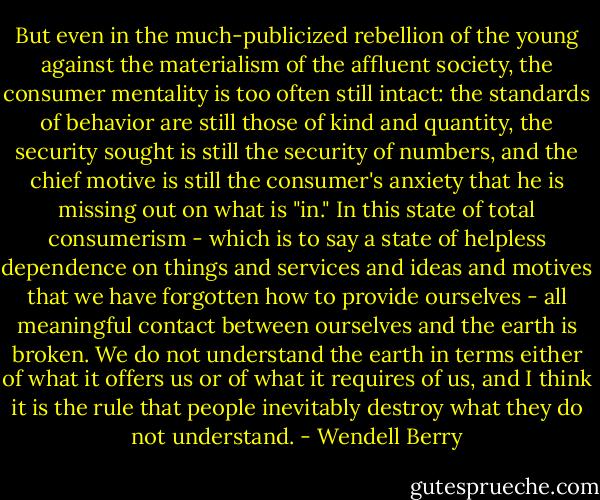 But even in the much-publicized rebellion of the young against the materialism of the affluent society, the consumer mentality is too often still intact: the standards of behavior are still those of kind and quantity, the security sought is still the security of numbers, and the chief motive is still the consumer's anxiety that he is missing out on what is "in." In this state of total consumerism - which is to say a state of helpless dependence on things and services and ideas and motives that we have forgotten how to provide ourselves - all meaningful contact between ourselves and the earth is broken. We do not understand the earth in terms either of what it offers us or of what it requires of us, and I think it is the rule that people inevitably destroy what they do not understand. - Wendell Berry