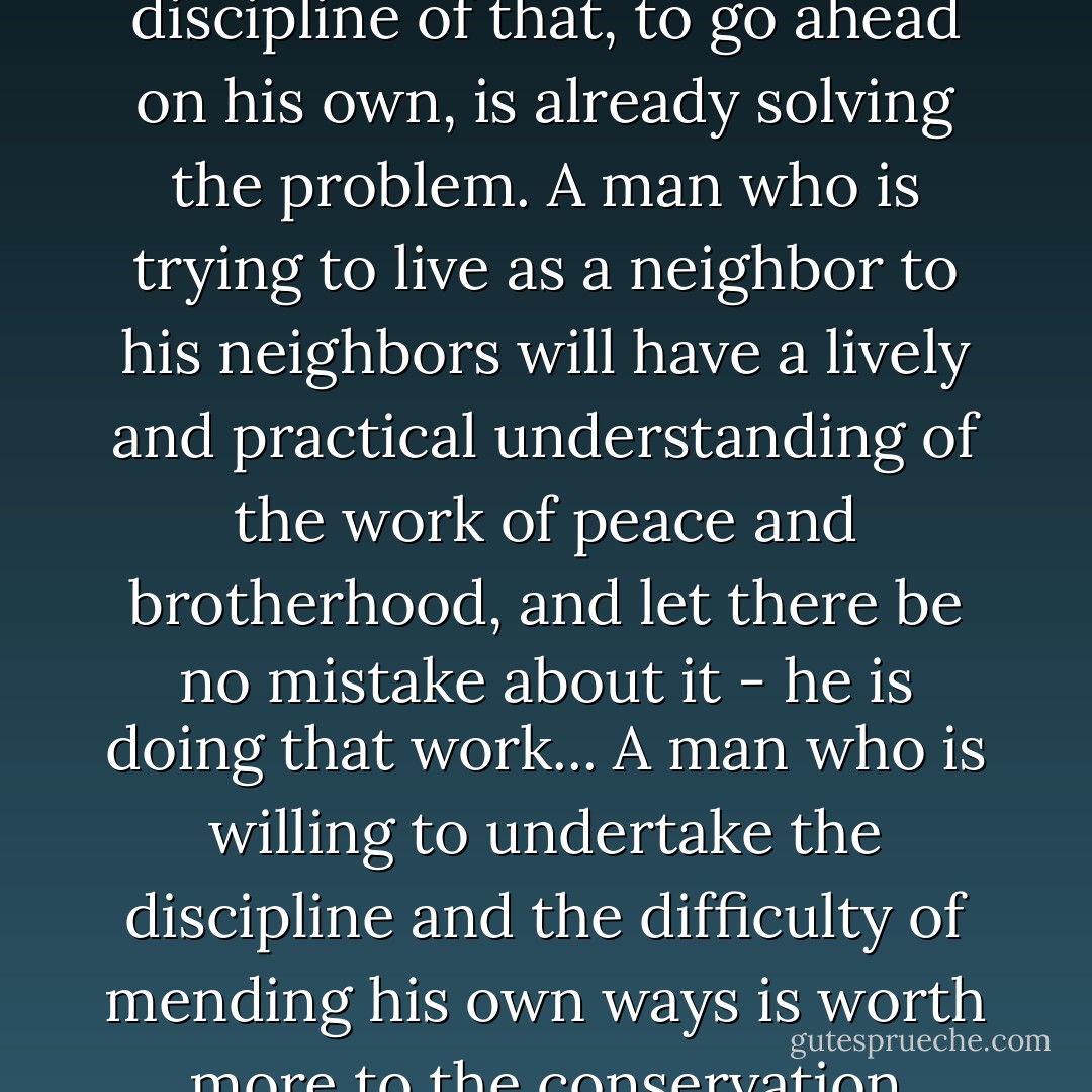 While the government is "studying" and funding and organizing its Big Thought, nothing is being done. But the citizen who is willing to Think Little, and, accepting the discipline of that, to go ahead on his own, is already solving the problem. A man who is trying to live as a neighbor to his neighbors will have a lively and practical understanding of the work of peace and brotherhood, and let there be no mistake about it - he is doing that work...<br />A man who is willing to undertake the discipline and the difficulty of mending his own ways is worth more to the conservation movement than a hundred who are insisting merely that the government and the industries mend their ways.<br />(pg.87, "Think Little") - Wendell Berry