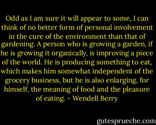 Odd as I am sure it will appear to some, I can think of no better form of personal involvement in the cure of the environment than that of gardening. A person who is growing a garden, if he is growing it organically, is improving a piece of the world. He is producing something to eat, which makes him somewhat independent of the grocery business, but he is also enlarging, for himself, the meaning of food and the pleasure of eating. - Wendell Berry