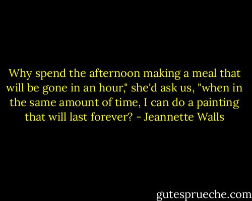 Why spend the afternoon making a meal that will be gone in an hour," she'd ask us, "when in the same amount of time, I can do a painting that will last forever? - Jeannette Walls