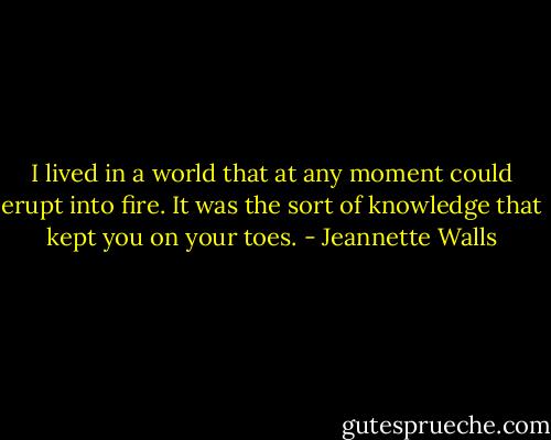 I lived in a world that at any moment could erupt into fire. It was the sort of knowledge that kept you on your toes. - Jeannette Walls