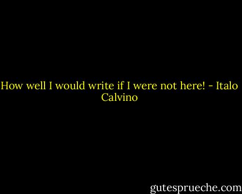 How well I would write if I were not here! - Italo Calvino