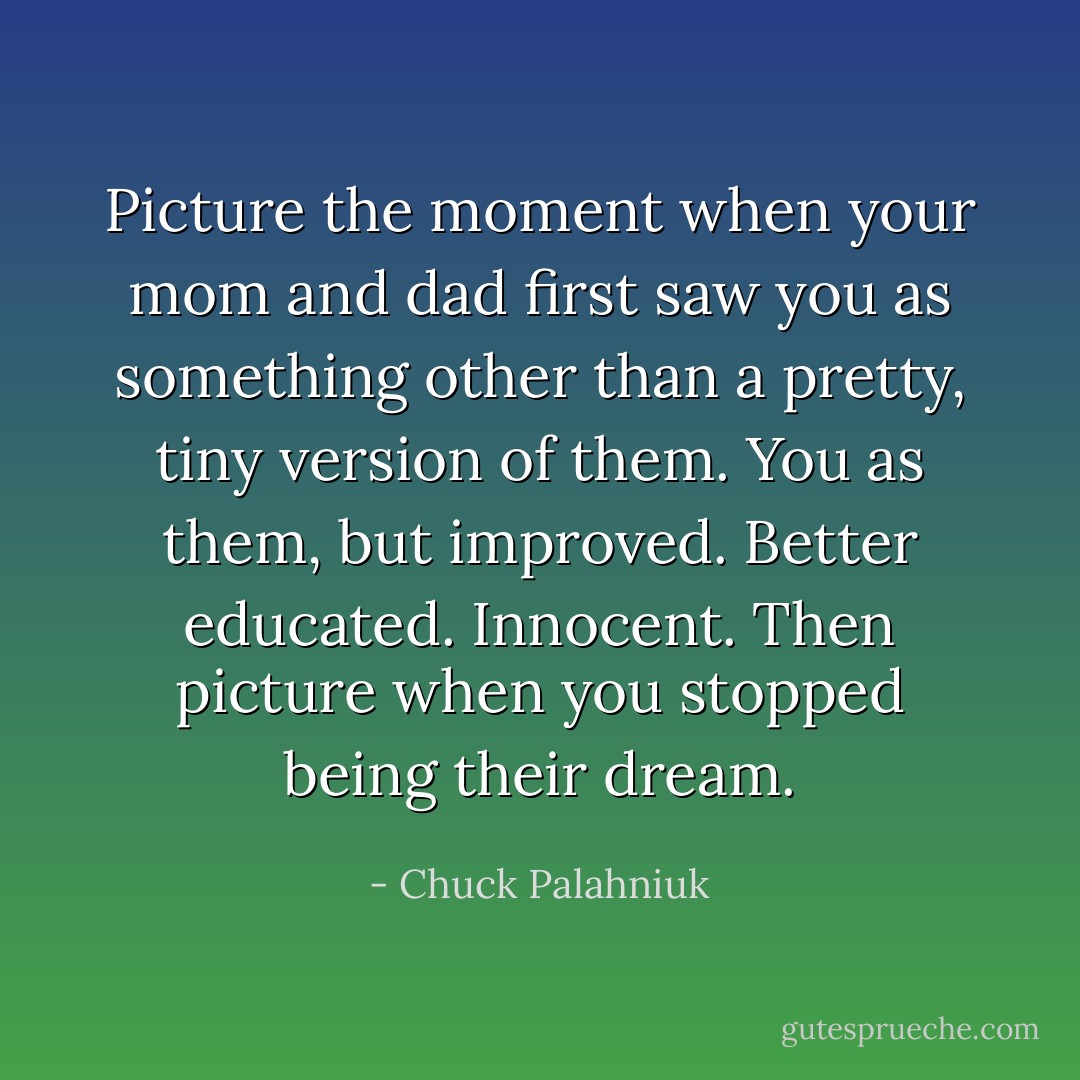 Picture the moment when your mom and dad first saw you as something other than a pretty, tiny version of them. You as them, but improved. Better educated. Innocent. Then picture when you stopped being their dream. - Chuck Palahniuk