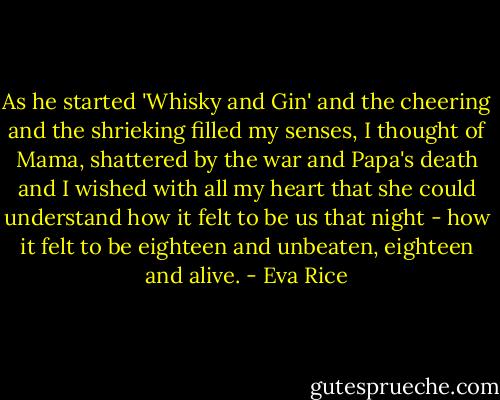 As he started 'Whisky and Gin' and the cheering and the shrieking filled my senses, I thought of Mama, shattered by the war and Papa's death and I wished with all my heart that she could understand how it felt to be us that night - how it felt to be eighteen and unbeaten, eighteen and alive. - Eva Rice