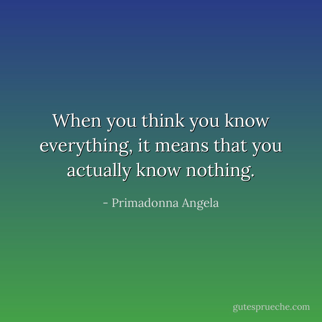 When you think you know everything, it means that you actually know nothing. - Primadonna Angela