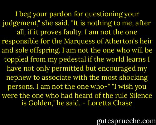 I beg your pardon for questioning your judgement," she said. "It is nothing to me, after all, if it proves faulty. I am not the one responsible for the Marquess of Atherton's heir and sole offspring. I am not the one who will be toppled from my pedestal if the world learns I have not only permitted but encouraged my nephew to associate with the most shocking persons. I am not the one who-"<br />"I wish you were the one who had heard of the rule Silence is Golden," he said. - Loretta Chase